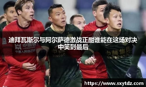 迪拜瓦斯尔与阿尔萨德激战正酣谁能在这场对决中笑到最后